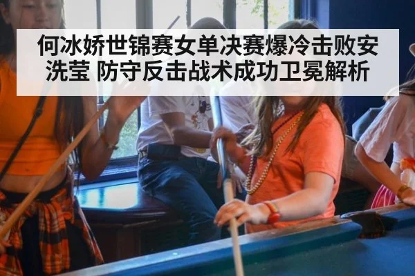 何冰娇世锦赛女单决赛爆冷击败安洗莹 防守反击战术成功卫冕解析